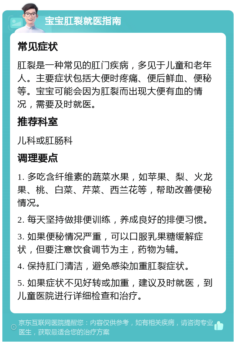 宝宝肛裂就医指南 常见症状 肛裂是一种常见的肛门疾病，多见于儿童和老年人。主要症状包括大便时疼痛、便后鲜血、便秘等。宝宝可能会因为肛裂而出现大便有血的情况，需要及时就医。 推荐科室 儿科或肛肠科 调理要点 1. 多吃含纤维素的蔬菜水果，如苹果、梨、火龙果、桃、白菜、芹菜、西兰花等，帮助改善便秘情况。 2. 每天坚持做排便训练，养成良好的排便习惯。 3. 如果便秘情况严重，可以口服乳果糖缓解症状，但要注意饮食调节为主，药物为辅。 4. 保持肛门清洁，避免感染加重肛裂症状。 5. 如果症状不见好转或加重，建议及时就医，到儿童医院进行详细检查和治疗。