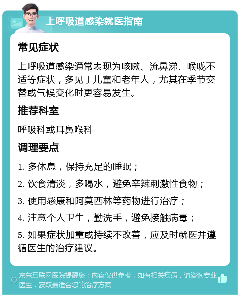 上呼吸道感染就医指南 常见症状 上呼吸道感染通常表现为咳嗽、流鼻涕、喉咙不适等症状，多见于儿童和老年人，尤其在季节交替或气候变化时更容易发生。 推荐科室 呼吸科或耳鼻喉科 调理要点 1. 多休息，保持充足的睡眠； 2. 饮食清淡，多喝水，避免辛辣刺激性食物； 3. 使用感康和阿莫西林等药物进行治疗； 4. 注意个人卫生，勤洗手，避免接触病毒； 5. 如果症状加重或持续不改善，应及时就医并遵循医生的治疗建议。