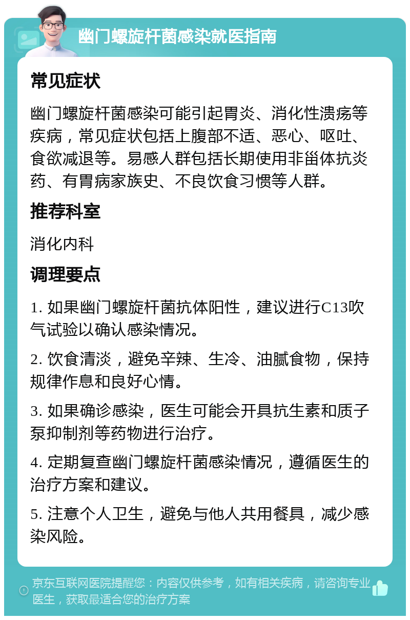 幽门螺旋杆菌感染就医指南 常见症状 幽门螺旋杆菌感染可能引起胃炎、消化性溃疡等疾病，常见症状包括上腹部不适、恶心、呕吐、食欲减退等。易感人群包括长期使用非甾体抗炎药、有胃病家族史、不良饮食习惯等人群。 推荐科室 消化内科 调理要点 1. 如果幽门螺旋杆菌抗体阳性，建议进行C13吹气试验以确认感染情况。 2. 饮食清淡，避免辛辣、生冷、油腻食物，保持规律作息和良好心情。 3. 如果确诊感染，医生可能会开具抗生素和质子泵抑制剂等药物进行治疗。 4. 定期复查幽门螺旋杆菌感染情况，遵循医生的治疗方案和建议。 5. 注意个人卫生，避免与他人共用餐具，减少感染风险。