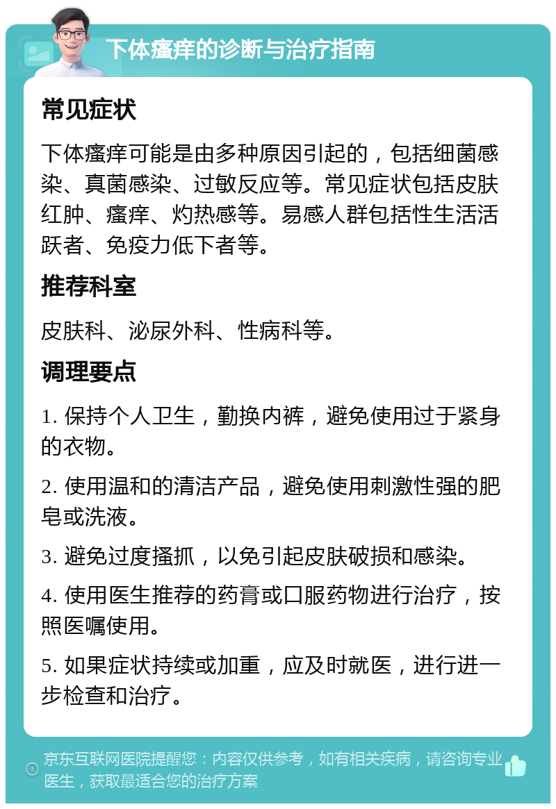 下体瘙痒的诊断与治疗指南 常见症状 下体瘙痒可能是由多种原因引起的，包括细菌感染、真菌感染、过敏反应等。常见症状包括皮肤红肿、瘙痒、灼热感等。易感人群包括性生活活跃者、免疫力低下者等。 推荐科室 皮肤科、泌尿外科、性病科等。 调理要点 1. 保持个人卫生，勤换内裤，避免使用过于紧身的衣物。 2. 使用温和的清洁产品，避免使用刺激性强的肥皂或洗液。 3. 避免过度搔抓，以免引起皮肤破损和感染。 4. 使用医生推荐的药膏或口服药物进行治疗，按照医嘱使用。 5. 如果症状持续或加重，应及时就医，进行进一步检查和治疗。