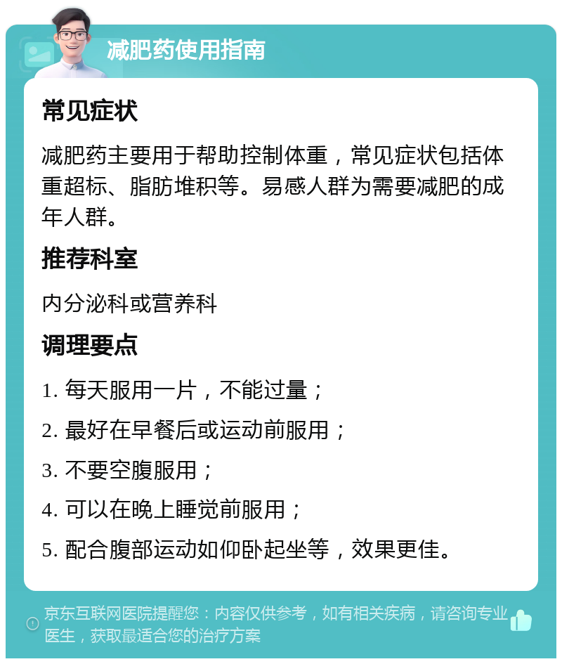 减肥药使用指南 常见症状 减肥药主要用于帮助控制体重，常见症状包括体重超标、脂肪堆积等。易感人群为需要减肥的成年人群。 推荐科室 内分泌科或营养科 调理要点 1. 每天服用一片，不能过量； 2. 最好在早餐后或运动前服用； 3. 不要空腹服用； 4. 可以在晚上睡觉前服用； 5. 配合腹部运动如仰卧起坐等，效果更佳。