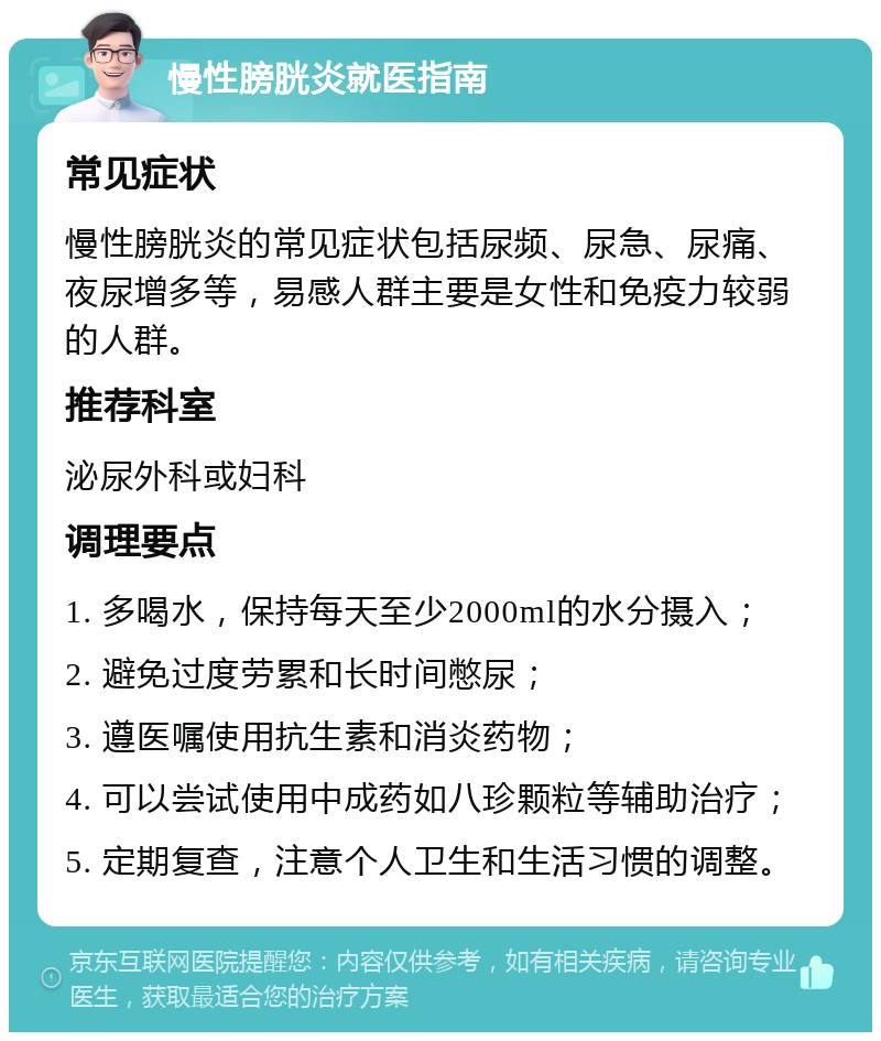 慢性膀胱炎就医指南 常见症状 慢性膀胱炎的常见症状包括尿频、尿急、尿痛、夜尿增多等，易感人群主要是女性和免疫力较弱的人群。 推荐科室 泌尿外科或妇科 调理要点 1. 多喝水，保持每天至少2000ml的水分摄入； 2. 避免过度劳累和长时间憋尿； 3. 遵医嘱使用抗生素和消炎药物； 4. 可以尝试使用中成药如八珍颗粒等辅助治疗； 5. 定期复查，注意个人卫生和生活习惯的调整。