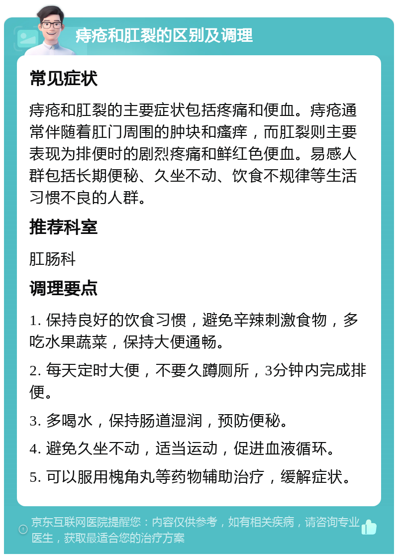 痔疮和肛裂的区别及调理 常见症状 痔疮和肛裂的主要症状包括疼痛和便血。痔疮通常伴随着肛门周围的肿块和瘙痒，而肛裂则主要表现为排便时的剧烈疼痛和鲜红色便血。易感人群包括长期便秘、久坐不动、饮食不规律等生活习惯不良的人群。 推荐科室 肛肠科 调理要点 1. 保持良好的饮食习惯，避免辛辣刺激食物，多吃水果蔬菜，保持大便通畅。 2. 每天定时大便，不要久蹲厕所，3分钟内完成排便。 3. 多喝水，保持肠道湿润，预防便秘。 4. 避免久坐不动，适当运动，促进血液循环。 5. 可以服用槐角丸等药物辅助治疗，缓解症状。