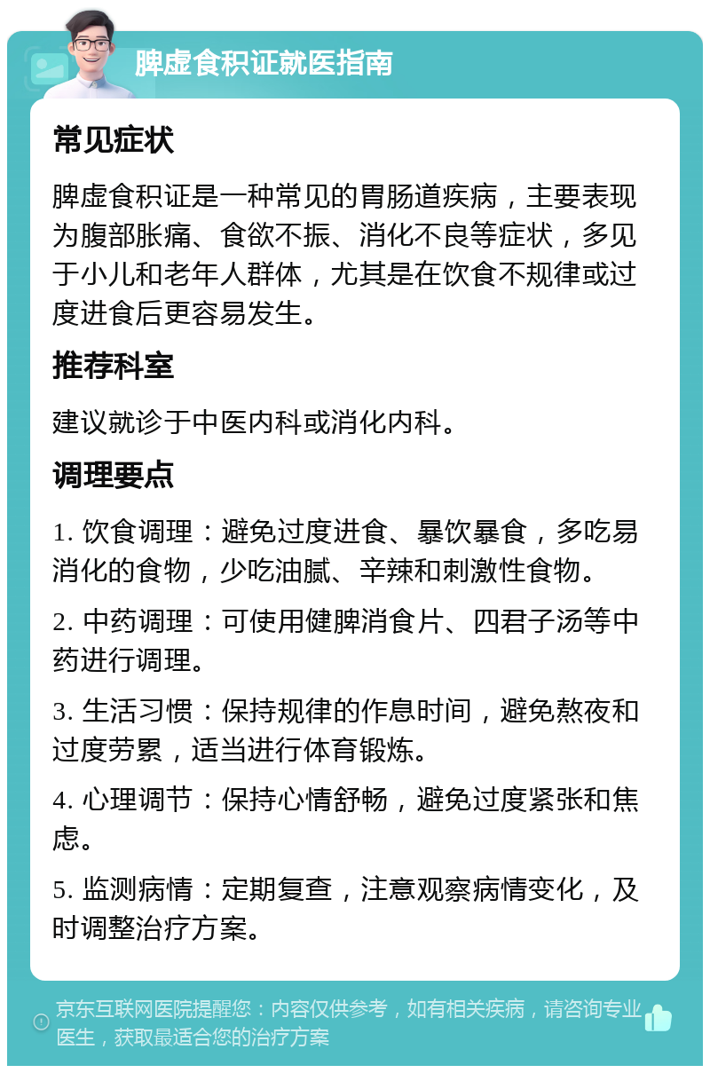 脾虚食积证就医指南 常见症状 脾虚食积证是一种常见的胃肠道疾病，主要表现为腹部胀痛、食欲不振、消化不良等症状，多见于小儿和老年人群体，尤其是在饮食不规律或过度进食后更容易发生。 推荐科室 建议就诊于中医内科或消化内科。 调理要点 1. 饮食调理：避免过度进食、暴饮暴食，多吃易消化的食物，少吃油腻、辛辣和刺激性食物。 2. 中药调理：可使用健脾消食片、四君子汤等中药进行调理。 3. 生活习惯：保持规律的作息时间，避免熬夜和过度劳累，适当进行体育锻炼。 4. 心理调节：保持心情舒畅，避免过度紧张和焦虑。 5. 监测病情：定期复查，注意观察病情变化，及时调整治疗方案。