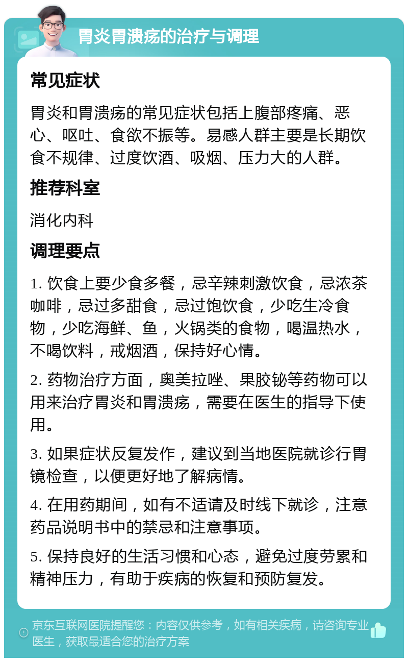 胃炎胃溃疡的治疗与调理 常见症状 胃炎和胃溃疡的常见症状包括上腹部疼痛、恶心、呕吐、食欲不振等。易感人群主要是长期饮食不规律、过度饮酒、吸烟、压力大的人群。 推荐科室 消化内科 调理要点 1. 饮食上要少食多餐，忌辛辣刺激饮食，忌浓茶咖啡，忌过多甜食，忌过饱饮食，少吃生冷食物，少吃海鲜、鱼，火锅类的食物，喝温热水，不喝饮料，戒烟酒，保持好心情。 2. 药物治疗方面，奥美拉唑、果胶铋等药物可以用来治疗胃炎和胃溃疡，需要在医生的指导下使用。 3. 如果症状反复发作，建议到当地医院就诊行胃镜检查，以便更好地了解病情。 4. 在用药期间，如有不适请及时线下就诊，注意药品说明书中的禁忌和注意事项。 5. 保持良好的生活习惯和心态，避免过度劳累和精神压力，有助于疾病的恢复和预防复发。