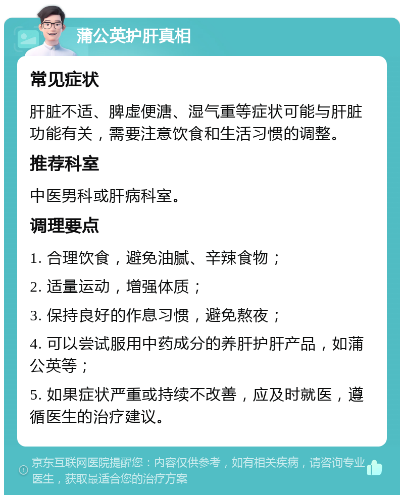 蒲公英护肝真相 常见症状 肝脏不适、脾虚便溏、湿气重等症状可能与肝脏功能有关，需要注意饮食和生活习惯的调整。 推荐科室 中医男科或肝病科室。 调理要点 1. 合理饮食，避免油腻、辛辣食物； 2. 适量运动，增强体质； 3. 保持良好的作息习惯，避免熬夜； 4. 可以尝试服用中药成分的养肝护肝产品，如蒲公英等； 5. 如果症状严重或持续不改善，应及时就医，遵循医生的治疗建议。