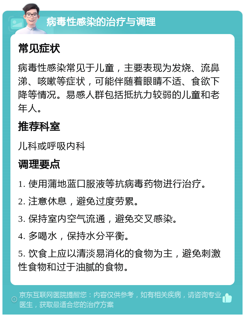 病毒性感染的治疗与调理 常见症状 病毒性感染常见于儿童，主要表现为发烧、流鼻涕、咳嗽等症状，可能伴随着眼睛不适、食欲下降等情况。易感人群包括抵抗力较弱的儿童和老年人。 推荐科室 儿科或呼吸内科 调理要点 1. 使用蒲地蓝口服液等抗病毒药物进行治疗。 2. 注意休息，避免过度劳累。 3. 保持室内空气流通，避免交叉感染。 4. 多喝水，保持水分平衡。 5. 饮食上应以清淡易消化的食物为主，避免刺激性食物和过于油腻的食物。