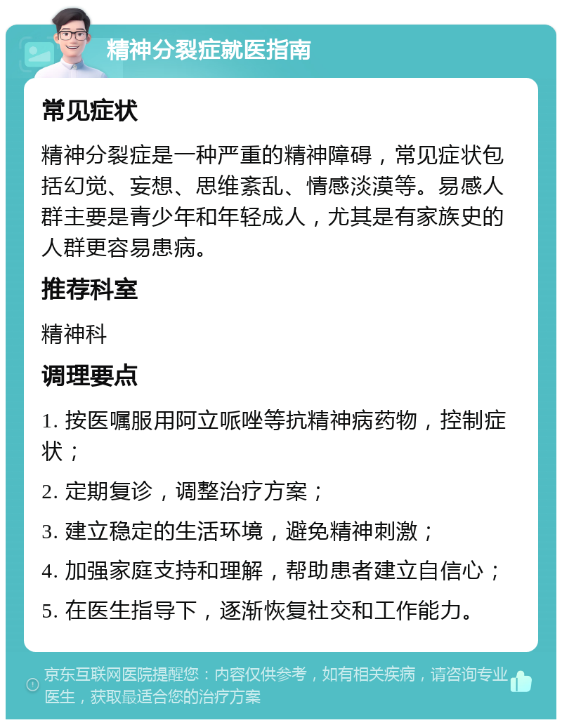 精神分裂症就医指南 常见症状 精神分裂症是一种严重的精神障碍，常见症状包括幻觉、妄想、思维紊乱、情感淡漠等。易感人群主要是青少年和年轻成人，尤其是有家族史的人群更容易患病。 推荐科室 精神科 调理要点 1. 按医嘱服用阿立哌唑等抗精神病药物，控制症状； 2. 定期复诊，调整治疗方案； 3. 建立稳定的生活环境，避免精神刺激； 4. 加强家庭支持和理解，帮助患者建立自信心； 5. 在医生指导下，逐渐恢复社交和工作能力。