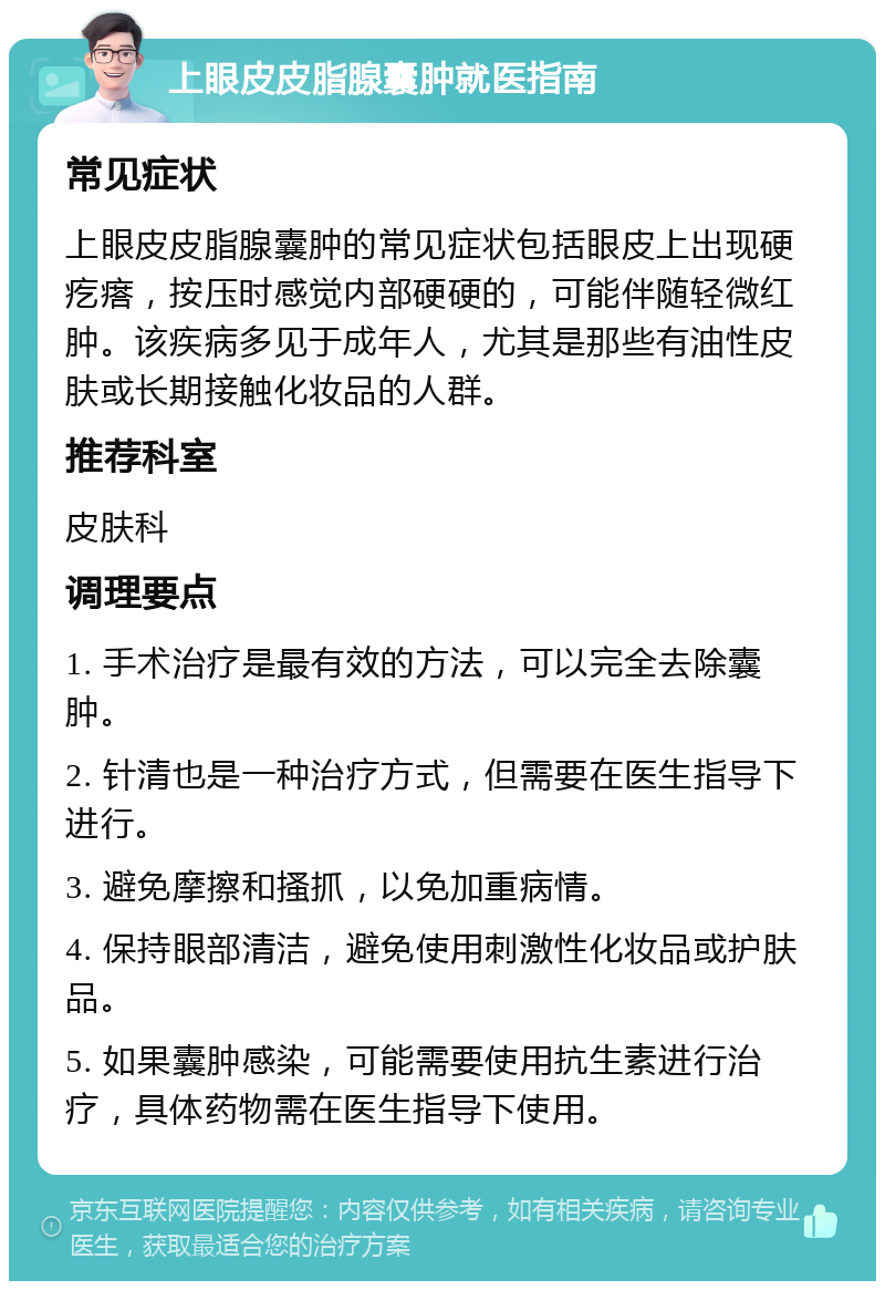 上眼皮皮脂腺囊肿就医指南 常见症状 上眼皮皮脂腺囊肿的常见症状包括眼皮上出现硬疙瘩，按压时感觉内部硬硬的，可能伴随轻微红肿。该疾病多见于成年人，尤其是那些有油性皮肤或长期接触化妆品的人群。 推荐科室 皮肤科 调理要点 1. 手术治疗是最有效的方法，可以完全去除囊肿。 2. 针清也是一种治疗方式，但需要在医生指导下进行。 3. 避免摩擦和搔抓，以免加重病情。 4. 保持眼部清洁，避免使用刺激性化妆品或护肤品。 5. 如果囊肿感染，可能需要使用抗生素进行治疗，具体药物需在医生指导下使用。