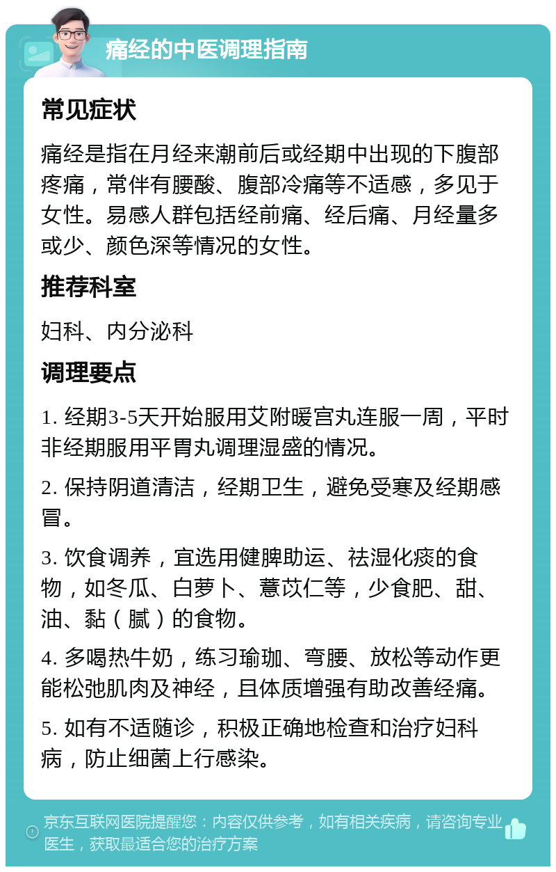 痛经的中医调理指南 常见症状 痛经是指在月经来潮前后或经期中出现的下腹部疼痛，常伴有腰酸、腹部冷痛等不适感，多见于女性。易感人群包括经前痛、经后痛、月经量多或少、颜色深等情况的女性。 推荐科室 妇科、内分泌科 调理要点 1. 经期3-5天开始服用艾附暖宫丸连服一周，平时非经期服用平胃丸调理湿盛的情况。 2. 保持阴道清洁，经期卫生，避免受寒及经期感冒。 3. 饮食调养，宜选用健脾助运、祛湿化痰的食物，如冬瓜、白萝卜、薏苡仁等，少食肥、甜、油、黏（腻）的食物。 4. 多喝热牛奶，练习瑜珈、弯腰、放松等动作更能松弛肌肉及神经，且体质增强有助改善经痛。 5. 如有不适随诊，积极正确地检查和治疗妇科病，防止细菌上行感染。