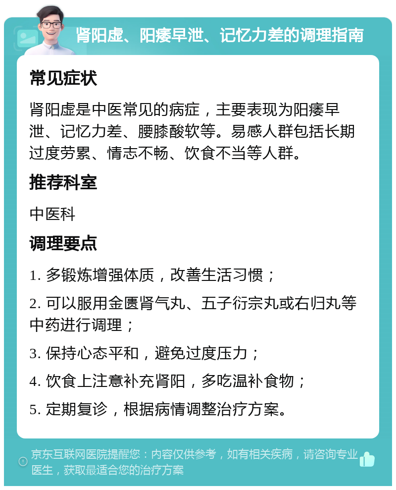 肾阳虚、阳痿早泄、记忆力差的调理指南 常见症状 肾阳虚是中医常见的病症，主要表现为阳痿早泄、记忆力差、腰膝酸软等。易感人群包括长期过度劳累、情志不畅、饮食不当等人群。 推荐科室 中医科 调理要点 1. 多锻炼增强体质，改善生活习惯； 2. 可以服用金匮肾气丸、五子衍宗丸或右归丸等中药进行调理； 3. 保持心态平和，避免过度压力； 4. 饮食上注意补充肾阳，多吃温补食物； 5. 定期复诊，根据病情调整治疗方案。