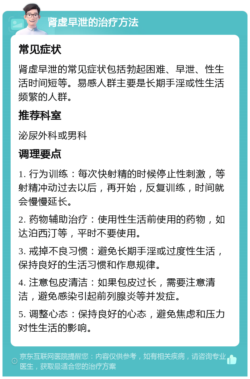 肾虚早泄的治疗方法 常见症状 肾虚早泄的常见症状包括勃起困难、早泄、性生活时间短等。易感人群主要是长期手淫或性生活频繁的人群。 推荐科室 泌尿外科或男科 调理要点 1. 行为训练：每次快射精的时候停止性刺激，等射精冲动过去以后，再开始，反复训练，时间就会慢慢延长。 2. 药物辅助治疗：使用性生活前使用的药物，如达泊西汀等，平时不要使用。 3. 戒掉不良习惯：避免长期手淫或过度性生活，保持良好的生活习惯和作息规律。 4. 注意包皮清洁：如果包皮过长，需要注意清洁，避免感染引起前列腺炎等并发症。 5. 调整心态：保持良好的心态，避免焦虑和压力对性生活的影响。