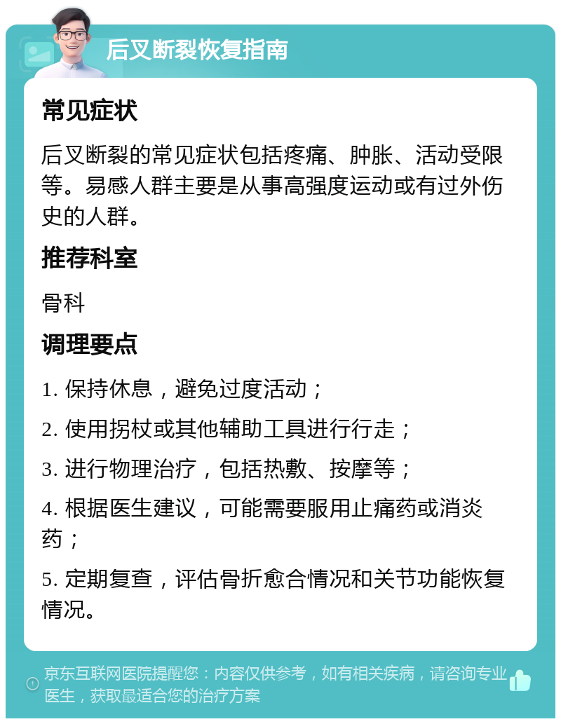 后叉断裂恢复指南 常见症状 后叉断裂的常见症状包括疼痛、肿胀、活动受限等。易感人群主要是从事高强度运动或有过外伤史的人群。 推荐科室 骨科 调理要点 1. 保持休息，避免过度活动； 2. 使用拐杖或其他辅助工具进行行走； 3. 进行物理治疗，包括热敷、按摩等； 4. 根据医生建议，可能需要服用止痛药或消炎药； 5. 定期复查，评估骨折愈合情况和关节功能恢复情况。