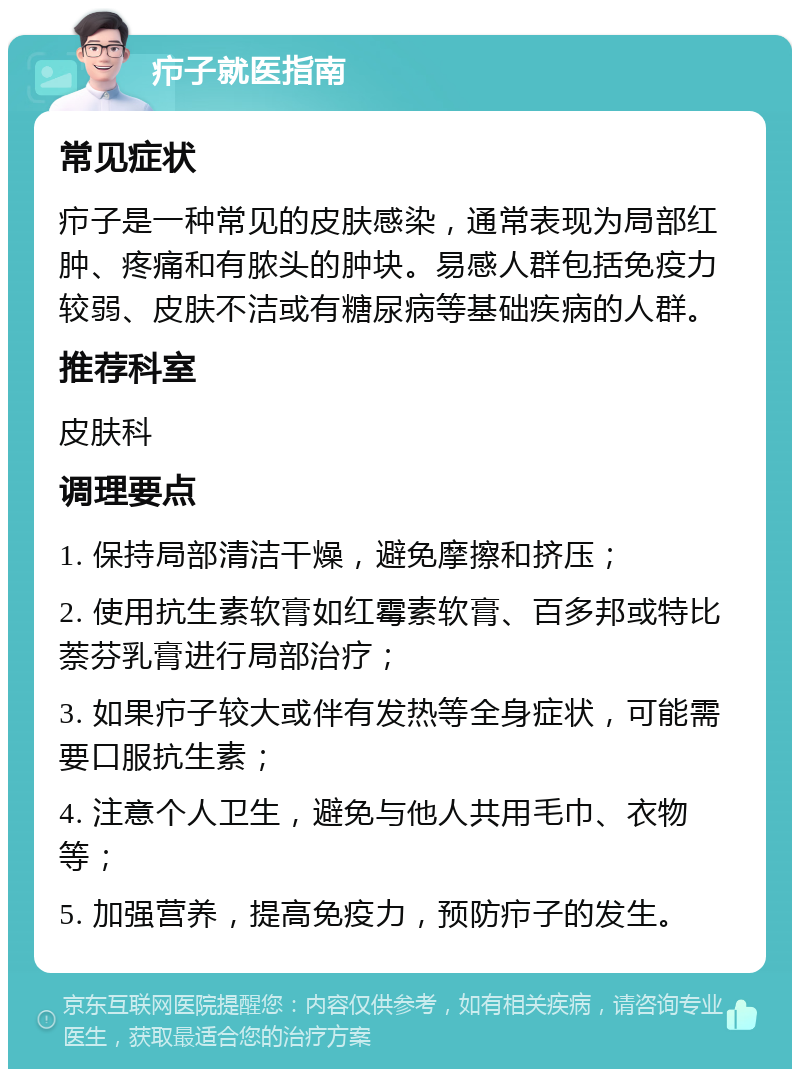 疖子就医指南 常见症状 疖子是一种常见的皮肤感染，通常表现为局部红肿、疼痛和有脓头的肿块。易感人群包括免疫力较弱、皮肤不洁或有糖尿病等基础疾病的人群。 推荐科室 皮肤科 调理要点 1. 保持局部清洁干燥，避免摩擦和挤压； 2. 使用抗生素软膏如红霉素软膏、百多邦或特比萘芬乳膏进行局部治疗； 3. 如果疖子较大或伴有发热等全身症状，可能需要口服抗生素； 4. 注意个人卫生，避免与他人共用毛巾、衣物等； 5. 加强营养，提高免疫力，预防疖子的发生。