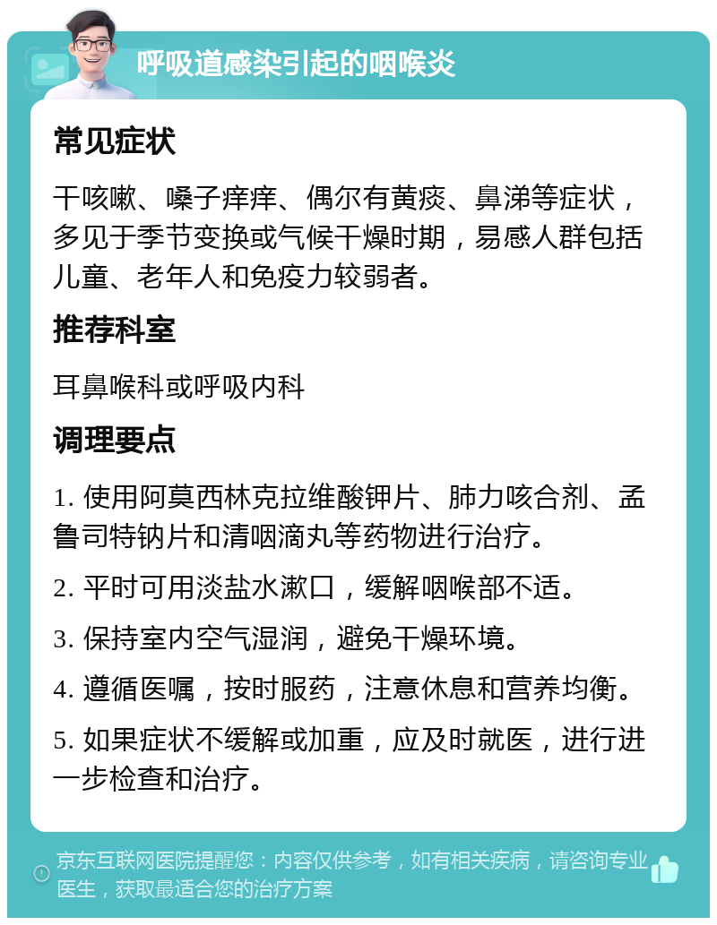 呼吸道感染引起的咽喉炎 常见症状 干咳嗽、嗓子痒痒、偶尔有黄痰、鼻涕等症状，多见于季节变换或气候干燥时期，易感人群包括儿童、老年人和免疫力较弱者。 推荐科室 耳鼻喉科或呼吸内科 调理要点 1. 使用阿莫西林克拉维酸钾片、肺力咳合剂、孟鲁司特钠片和清咽滴丸等药物进行治疗。 2. 平时可用淡盐水漱口，缓解咽喉部不适。 3. 保持室内空气湿润，避免干燥环境。 4. 遵循医嘱，按时服药，注意休息和营养均衡。 5. 如果症状不缓解或加重，应及时就医，进行进一步检查和治疗。