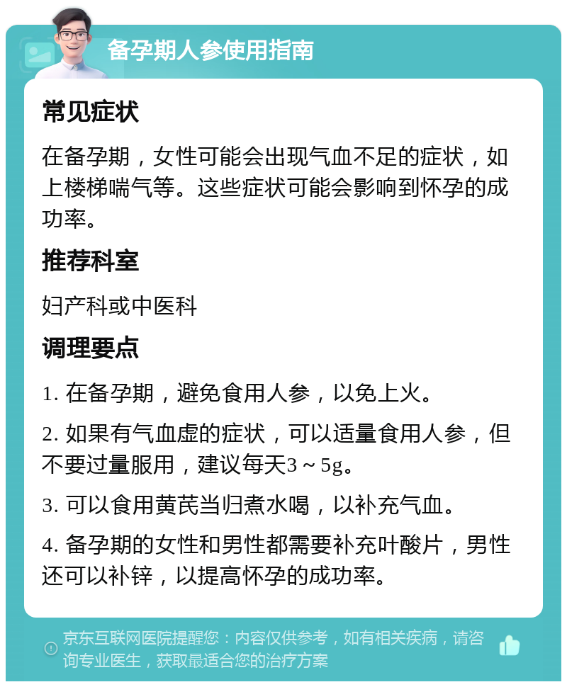 备孕期人参使用指南 常见症状 在备孕期，女性可能会出现气血不足的症状，如上楼梯喘气等。这些症状可能会影响到怀孕的成功率。 推荐科室 妇产科或中医科 调理要点 1. 在备孕期，避免食用人参，以免上火。 2. 如果有气血虚的症状，可以适量食用人参，但不要过量服用，建议每天3～5g。 3. 可以食用黄芪当归煮水喝，以补充气血。 4. 备孕期的女性和男性都需要补充叶酸片，男性还可以补锌，以提高怀孕的成功率。