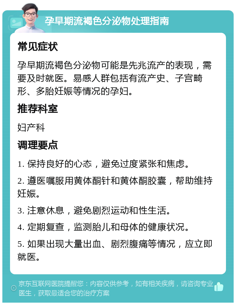 孕早期流褐色分泌物处理指南 常见症状 孕早期流褐色分泌物可能是先兆流产的表现，需要及时就医。易感人群包括有流产史、子宫畸形、多胎妊娠等情况的孕妇。 推荐科室 妇产科 调理要点 1. 保持良好的心态，避免过度紧张和焦虑。 2. 遵医嘱服用黄体酮针和黄体酮胶囊，帮助维持妊娠。 3. 注意休息，避免剧烈运动和性生活。 4. 定期复查，监测胎儿和母体的健康状况。 5. 如果出现大量出血、剧烈腹痛等情况，应立即就医。