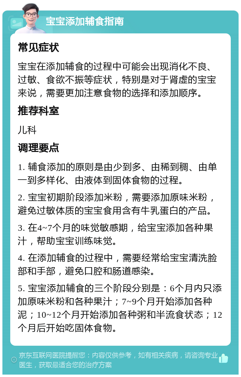 宝宝添加辅食指南 常见症状 宝宝在添加辅食的过程中可能会出现消化不良、过敏、食欲不振等症状，特别是对于肾虚的宝宝来说，需要更加注意食物的选择和添加顺序。 推荐科室 儿科 调理要点 1. 辅食添加的原则是由少到多、由稀到稠、由单一到多样化、由液体到固体食物的过程。 2. 宝宝初期阶段添加米粉，需要添加原味米粉，避免过敏体质的宝宝食用含有牛乳蛋白的产品。 3. 在4~7个月的味觉敏感期，给宝宝添加各种果汁，帮助宝宝训练味觉。 4. 在添加辅食的过程中，需要经常给宝宝清洗脸部和手部，避免口腔和肠道感染。 5. 宝宝添加辅食的三个阶段分别是：6个月内只添加原味米粉和各种果汁；7~9个月开始添加各种泥；10~12个月开始添加各种粥和半流食状态；12个月后开始吃固体食物。