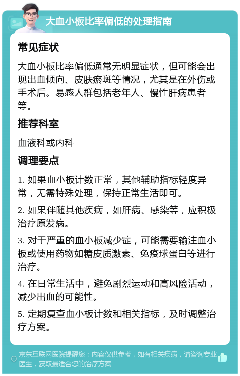 大血小板比率偏低的处理指南 常见症状 大血小板比率偏低通常无明显症状，但可能会出现出血倾向、皮肤瘀斑等情况，尤其是在外伤或手术后。易感人群包括老年人、慢性肝病患者等。 推荐科室 血液科或内科 调理要点 1. 如果血小板计数正常，其他辅助指标轻度异常，无需特殊处理，保持正常生活即可。 2. 如果伴随其他疾病，如肝病、感染等，应积极治疗原发病。 3. 对于严重的血小板减少症，可能需要输注血小板或使用药物如糖皮质激素、免疫球蛋白等进行治疗。 4. 在日常生活中，避免剧烈运动和高风险活动，减少出血的可能性。 5. 定期复查血小板计数和相关指标，及时调整治疗方案。