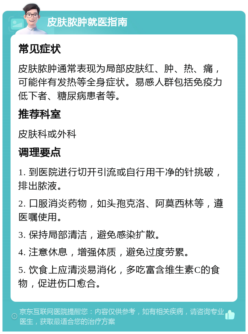 皮肤脓肿就医指南 常见症状 皮肤脓肿通常表现为局部皮肤红、肿、热、痛，可能伴有发热等全身症状。易感人群包括免疫力低下者、糖尿病患者等。 推荐科室 皮肤科或外科 调理要点 1. 到医院进行切开引流或自行用干净的针挑破，排出脓液。 2. 口服消炎药物，如头孢克洛、阿莫西林等，遵医嘱使用。 3. 保持局部清洁，避免感染扩散。 4. 注意休息，增强体质，避免过度劳累。 5. 饮食上应清淡易消化，多吃富含维生素C的食物，促进伤口愈合。