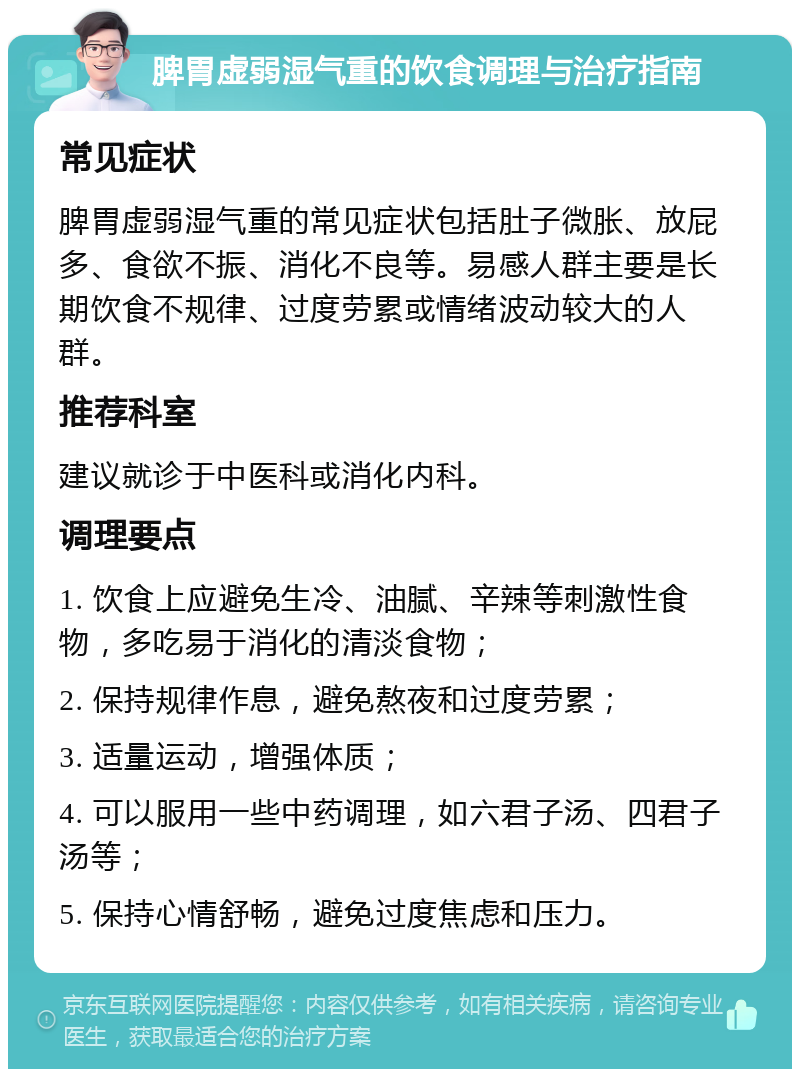 脾胃虚弱湿气重的饮食调理与治疗指南 常见症状 脾胃虚弱湿气重的常见症状包括肚子微胀、放屁多、食欲不振、消化不良等。易感人群主要是长期饮食不规律、过度劳累或情绪波动较大的人群。 推荐科室 建议就诊于中医科或消化内科。 调理要点 1. 饮食上应避免生冷、油腻、辛辣等刺激性食物，多吃易于消化的清淡食物； 2. 保持规律作息，避免熬夜和过度劳累； 3. 适量运动，增强体质； 4. 可以服用一些中药调理，如六君子汤、四君子汤等； 5. 保持心情舒畅，避免过度焦虑和压力。