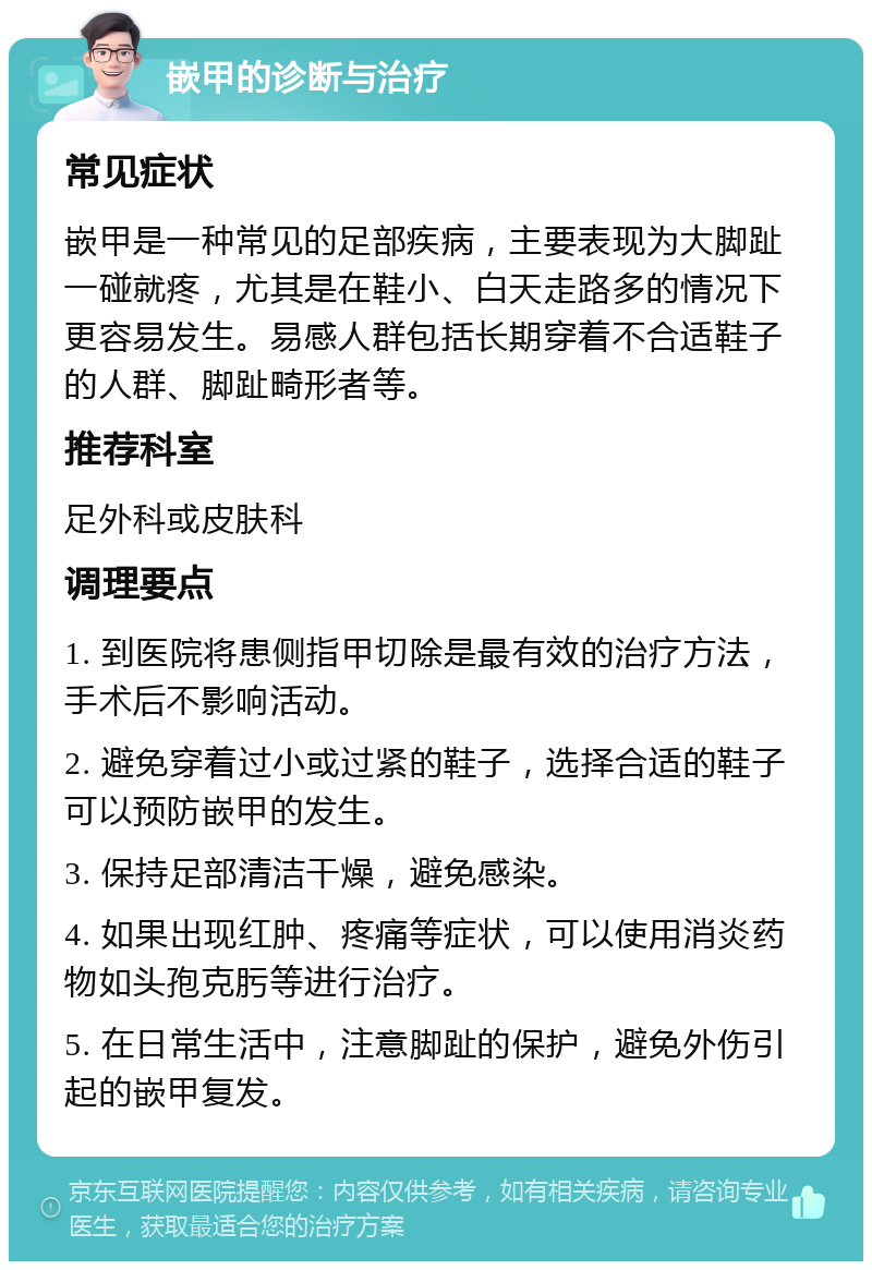 嵌甲的诊断与治疗 常见症状 嵌甲是一种常见的足部疾病，主要表现为大脚趾一碰就疼，尤其是在鞋小、白天走路多的情况下更容易发生。易感人群包括长期穿着不合适鞋子的人群、脚趾畸形者等。 推荐科室 足外科或皮肤科 调理要点 1. 到医院将患侧指甲切除是最有效的治疗方法，手术后不影响活动。 2. 避免穿着过小或过紧的鞋子，选择合适的鞋子可以预防嵌甲的发生。 3. 保持足部清洁干燥，避免感染。 4. 如果出现红肿、疼痛等症状，可以使用消炎药物如头孢克肟等进行治疗。 5. 在日常生活中，注意脚趾的保护，避免外伤引起的嵌甲复发。