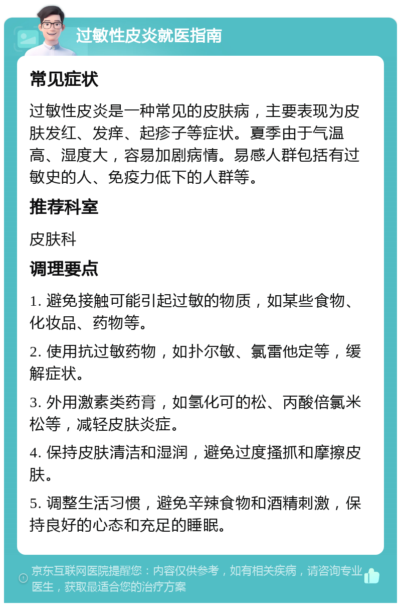 过敏性皮炎就医指南 常见症状 过敏性皮炎是一种常见的皮肤病，主要表现为皮肤发红、发痒、起疹子等症状。夏季由于气温高、湿度大，容易加剧病情。易感人群包括有过敏史的人、免疫力低下的人群等。 推荐科室 皮肤科 调理要点 1. 避免接触可能引起过敏的物质，如某些食物、化妆品、药物等。 2. 使用抗过敏药物，如扑尔敏、氯雷他定等，缓解症状。 3. 外用激素类药膏，如氢化可的松、丙酸倍氯米松等，减轻皮肤炎症。 4. 保持皮肤清洁和湿润，避免过度搔抓和摩擦皮肤。 5. 调整生活习惯，避免辛辣食物和酒精刺激，保持良好的心态和充足的睡眠。