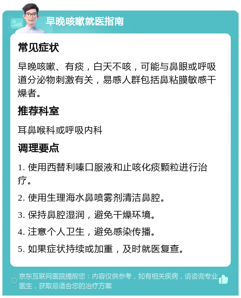 早晚咳嗽就医指南 常见症状 早晚咳嗽、有痰，白天不咳，可能与鼻眼或呼吸道分泌物刺激有关，易感人群包括鼻粘膜敏感干燥者。 推荐科室 耳鼻喉科或呼吸内科 调理要点 1. 使用西替利嗪口服液和止咳化痰颗粒进行治疗。 2. 使用生理海水鼻喷雾剂清洁鼻腔。 3. 保持鼻腔湿润，避免干燥环境。 4. 注意个人卫生，避免感染传播。 5. 如果症状持续或加重，及时就医复查。