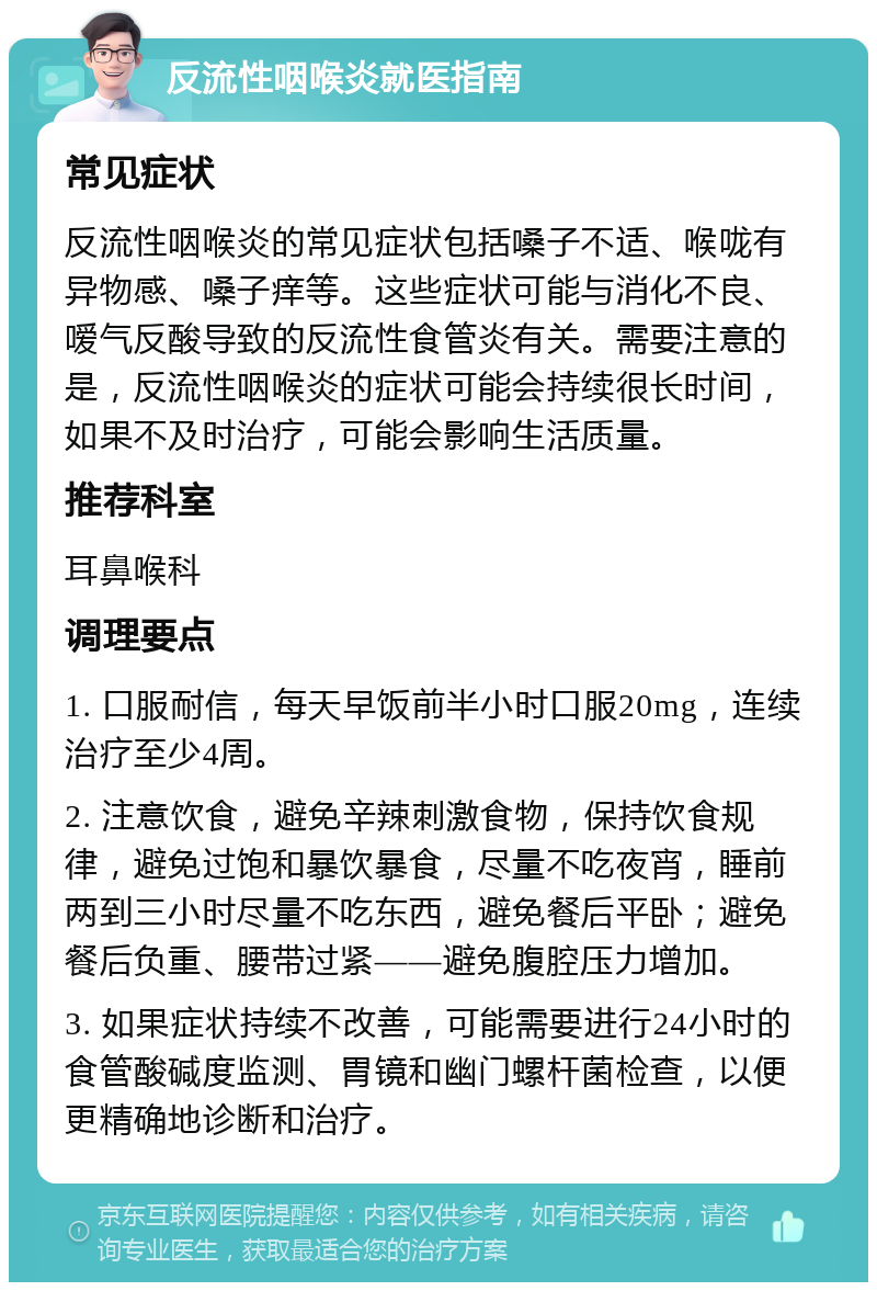 反流性咽喉炎就医指南 常见症状 反流性咽喉炎的常见症状包括嗓子不适、喉咙有异物感、嗓子痒等。这些症状可能与消化不良、嗳气反酸导致的反流性食管炎有关。需要注意的是，反流性咽喉炎的症状可能会持续很长时间，如果不及时治疗，可能会影响生活质量。 推荐科室 耳鼻喉科 调理要点 1. 口服耐信，每天早饭前半小时口服20mg，连续治疗至少4周。 2. 注意饮食，避免辛辣刺激食物，保持饮食规律，避免过饱和暴饮暴食，尽量不吃夜宵，睡前两到三小时尽量不吃东西，避免餐后平卧；避免餐后负重、腰带过紧——避免腹腔压力增加。 3. 如果症状持续不改善，可能需要进行24小时的食管酸碱度监测、胃镜和幽门螺杆菌检查，以便更精确地诊断和治疗。