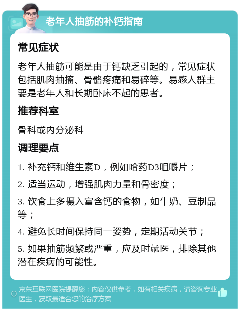 老年人抽筋的补钙指南 常见症状 老年人抽筋可能是由于钙缺乏引起的，常见症状包括肌肉抽搐、骨骼疼痛和易碎等。易感人群主要是老年人和长期卧床不起的患者。 推荐科室 骨科或内分泌科 调理要点 1. 补充钙和维生素D，例如哈药D3咀嚼片； 2. 适当运动，增强肌肉力量和骨密度； 3. 饮食上多摄入富含钙的食物，如牛奶、豆制品等； 4. 避免长时间保持同一姿势，定期活动关节； 5. 如果抽筋频繁或严重，应及时就医，排除其他潜在疾病的可能性。