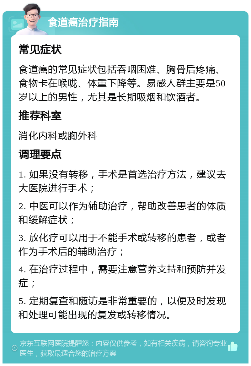 食道癌治疗指南 常见症状 食道癌的常见症状包括吞咽困难、胸骨后疼痛、食物卡在喉咙、体重下降等。易感人群主要是50岁以上的男性，尤其是长期吸烟和饮酒者。 推荐科室 消化内科或胸外科 调理要点 1. 如果没有转移，手术是首选治疗方法，建议去大医院进行手术； 2. 中医可以作为辅助治疗，帮助改善患者的体质和缓解症状； 3. 放化疗可以用于不能手术或转移的患者，或者作为手术后的辅助治疗； 4. 在治疗过程中，需要注意营养支持和预防并发症； 5. 定期复查和随访是非常重要的，以便及时发现和处理可能出现的复发或转移情况。