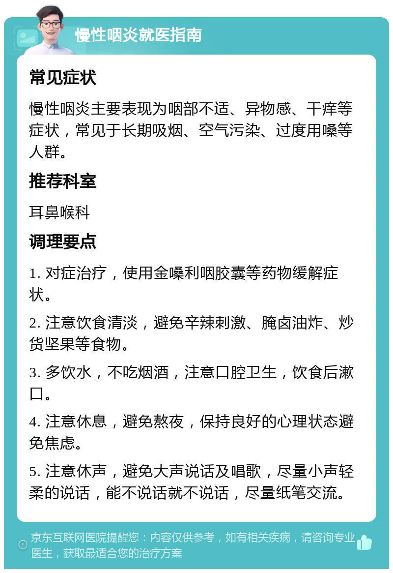 慢性咽炎就医指南 常见症状 慢性咽炎主要表现为咽部不适、异物感、干痒等症状，常见于长期吸烟、空气污染、过度用嗓等人群。 推荐科室 耳鼻喉科 调理要点 1. 对症治疗，使用金嗓利咽胶囊等药物缓解症状。 2. 注意饮食清淡，避免辛辣刺激、腌卤油炸、炒货坚果等食物。 3. 多饮水，不吃烟酒，注意口腔卫生，饮食后漱口。 4. 注意休息，避免熬夜，保持良好的心理状态避免焦虑。 5. 注意休声，避免大声说话及唱歌，尽量小声轻柔的说话，能不说话就不说话，尽量纸笔交流。