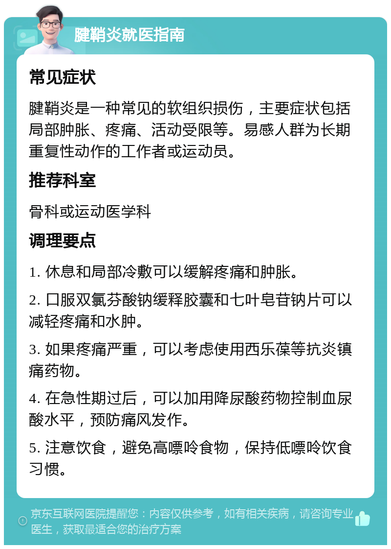 腱鞘炎就医指南 常见症状 腱鞘炎是一种常见的软组织损伤，主要症状包括局部肿胀、疼痛、活动受限等。易感人群为长期重复性动作的工作者或运动员。 推荐科室 骨科或运动医学科 调理要点 1. 休息和局部冷敷可以缓解疼痛和肿胀。 2. 口服双氯芬酸钠缓释胶囊和七叶皂苷钠片可以减轻疼痛和水肿。 3. 如果疼痛严重，可以考虑使用西乐葆等抗炎镇痛药物。 4. 在急性期过后，可以加用降尿酸药物控制血尿酸水平，预防痛风发作。 5. 注意饮食，避免高嘌呤食物，保持低嘌呤饮食习惯。