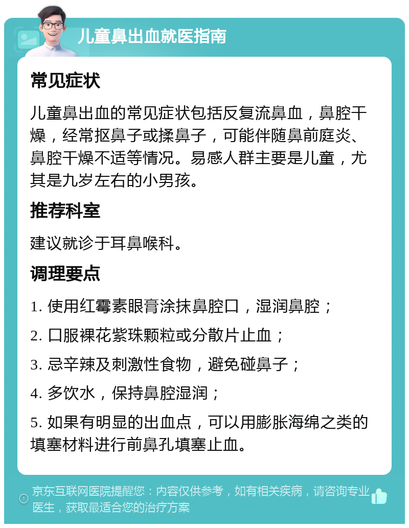 儿童鼻出血就医指南 常见症状 儿童鼻出血的常见症状包括反复流鼻血，鼻腔干燥，经常抠鼻子或揉鼻子，可能伴随鼻前庭炎、鼻腔干燥不适等情况。易感人群主要是儿童，尤其是九岁左右的小男孩。 推荐科室 建议就诊于耳鼻喉科。 调理要点 1. 使用红霉素眼膏涂抹鼻腔口，湿润鼻腔； 2. 口服裸花紫珠颗粒或分散片止血； 3. 忌辛辣及刺激性食物，避免碰鼻子； 4. 多饮水，保持鼻腔湿润； 5. 如果有明显的出血点，可以用膨胀海绵之类的填塞材料进行前鼻孔填塞止血。