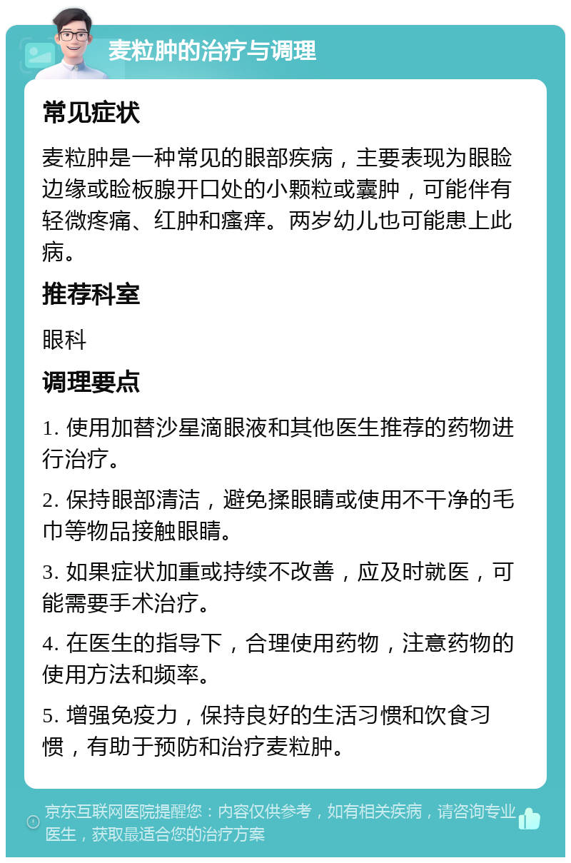 麦粒肿的治疗与调理 常见症状 麦粒肿是一种常见的眼部疾病，主要表现为眼睑边缘或睑板腺开口处的小颗粒或囊肿，可能伴有轻微疼痛、红肿和瘙痒。两岁幼儿也可能患上此病。 推荐科室 眼科 调理要点 1. 使用加替沙星滴眼液和其他医生推荐的药物进行治疗。 2. 保持眼部清洁，避免揉眼睛或使用不干净的毛巾等物品接触眼睛。 3. 如果症状加重或持续不改善，应及时就医，可能需要手术治疗。 4. 在医生的指导下，合理使用药物，注意药物的使用方法和频率。 5. 增强免疫力，保持良好的生活习惯和饮食习惯，有助于预防和治疗麦粒肿。