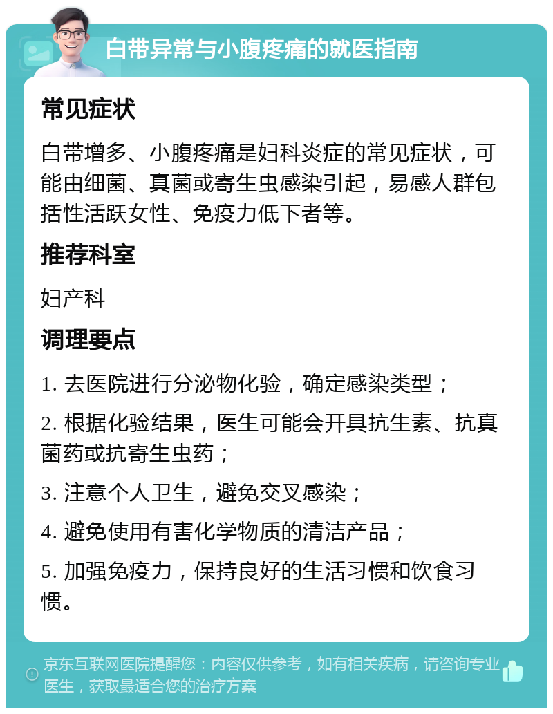 白带异常与小腹疼痛的就医指南 常见症状 白带增多、小腹疼痛是妇科炎症的常见症状，可能由细菌、真菌或寄生虫感染引起，易感人群包括性活跃女性、免疫力低下者等。 推荐科室 妇产科 调理要点 1. 去医院进行分泌物化验，确定感染类型； 2. 根据化验结果，医生可能会开具抗生素、抗真菌药或抗寄生虫药； 3. 注意个人卫生，避免交叉感染； 4. 避免使用有害化学物质的清洁产品； 5. 加强免疫力，保持良好的生活习惯和饮食习惯。