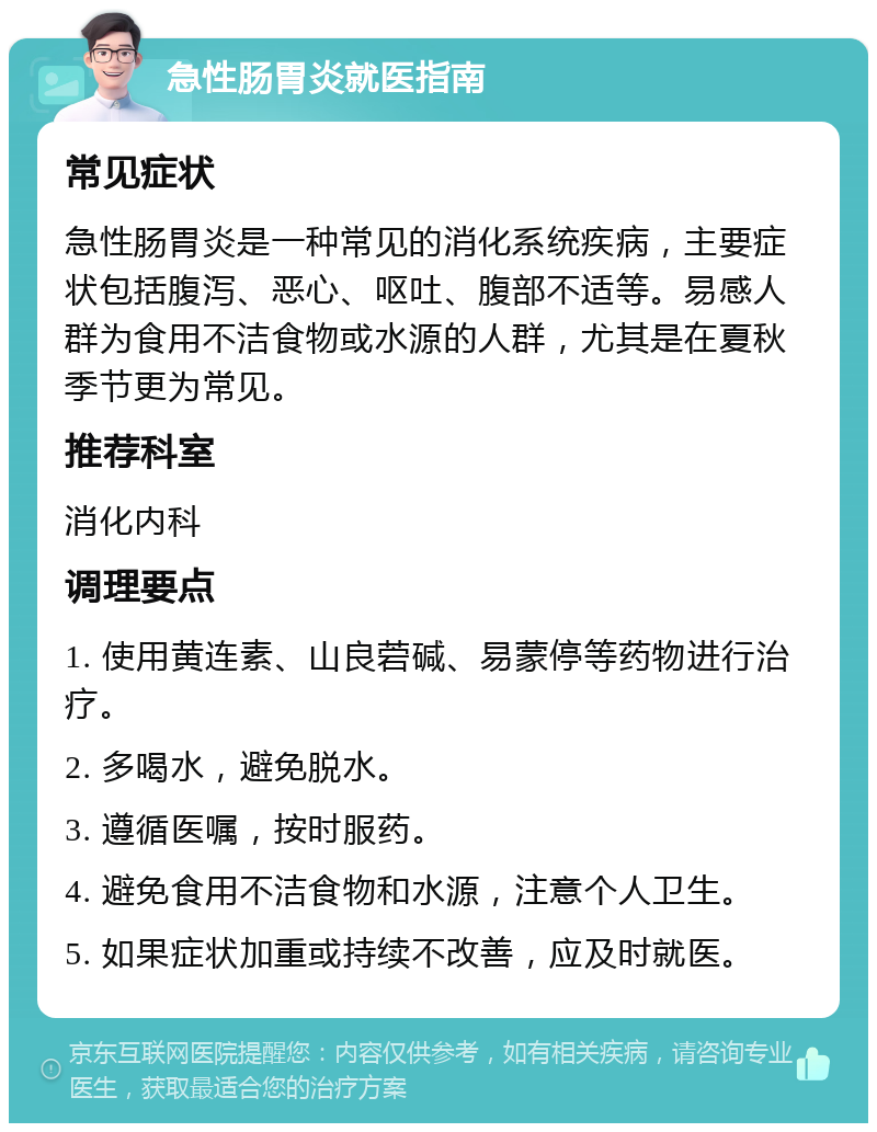 急性肠胃炎就医指南 常见症状 急性肠胃炎是一种常见的消化系统疾病，主要症状包括腹泻、恶心、呕吐、腹部不适等。易感人群为食用不洁食物或水源的人群，尤其是在夏秋季节更为常见。 推荐科室 消化内科 调理要点 1. 使用黄连素、山良菪碱、易蒙停等药物进行治疗。 2. 多喝水，避免脱水。 3. 遵循医嘱，按时服药。 4. 避免食用不洁食物和水源，注意个人卫生。 5. 如果症状加重或持续不改善，应及时就医。