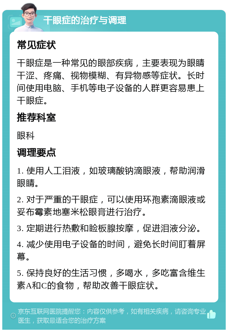 干眼症的治疗与调理 常见症状 干眼症是一种常见的眼部疾病，主要表现为眼睛干涩、疼痛、视物模糊、有异物感等症状。长时间使用电脑、手机等电子设备的人群更容易患上干眼症。 推荐科室 眼科 调理要点 1. 使用人工泪液，如玻璃酸钠滴眼液，帮助润滑眼睛。 2. 对于严重的干眼症，可以使用环孢素滴眼液或妥布霉素地塞米松眼膏进行治疗。 3. 定期进行热敷和睑板腺按摩，促进泪液分泌。 4. 减少使用电子设备的时间，避免长时间盯着屏幕。 5. 保持良好的生活习惯，多喝水，多吃富含维生素A和C的食物，帮助改善干眼症状。