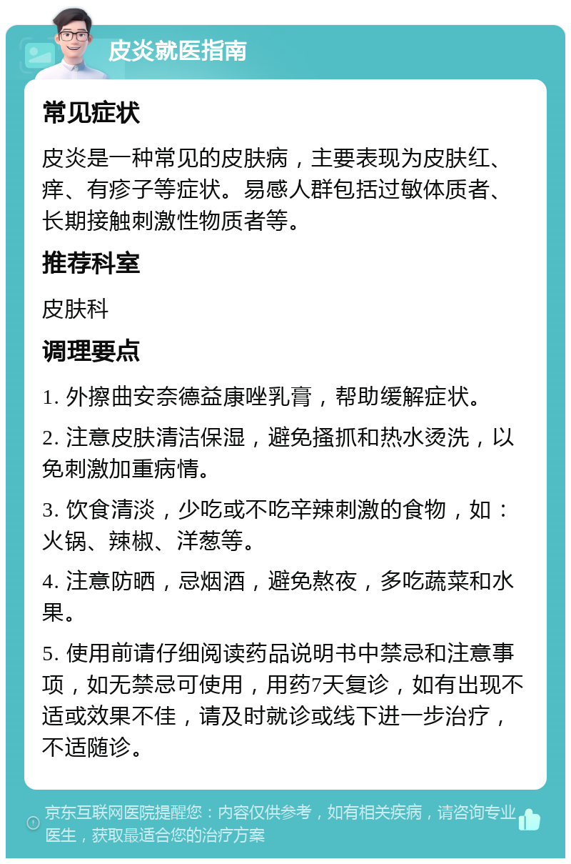 皮炎就医指南 常见症状 皮炎是一种常见的皮肤病，主要表现为皮肤红、痒、有疹子等症状。易感人群包括过敏体质者、长期接触刺激性物质者等。 推荐科室 皮肤科 调理要点 1. 外擦曲安奈德益康唑乳膏，帮助缓解症状。 2. 注意皮肤清洁保湿，避免搔抓和热水烫洗，以免刺激加重病情。 3. 饮食清淡，少吃或不吃辛辣刺激的食物，如：火锅、辣椒、洋葱等。 4. 注意防晒，忌烟酒，避免熬夜，多吃蔬菜和水果。 5. 使用前请仔细阅读药品说明书中禁忌和注意事项，如无禁忌可使用，用药7天复诊，如有出现不适或效果不佳，请及时就诊或线下进一步治疗，不适随诊。