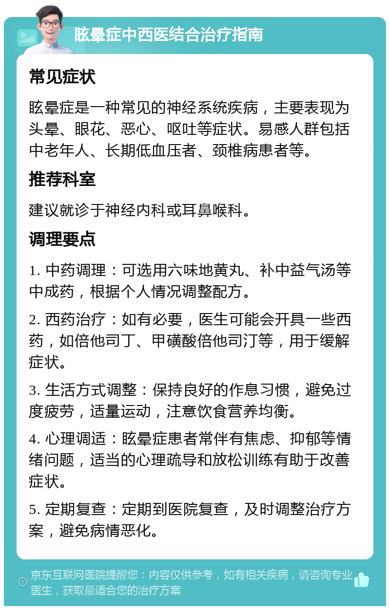 眩晕症中西医结合治疗指南 常见症状 眩晕症是一种常见的神经系统疾病，主要表现为头晕、眼花、恶心、呕吐等症状。易感人群包括中老年人、长期低血压者、颈椎病患者等。 推荐科室 建议就诊于神经内科或耳鼻喉科。 调理要点 1. 中药调理：可选用六味地黄丸、补中益气汤等中成药，根据个人情况调整配方。 2. 西药治疗：如有必要，医生可能会开具一些西药，如倍他司丁、甲磺酸倍他司汀等，用于缓解症状。 3. 生活方式调整：保持良好的作息习惯，避免过度疲劳，适量运动，注意饮食营养均衡。 4. 心理调适：眩晕症患者常伴有焦虑、抑郁等情绪问题，适当的心理疏导和放松训练有助于改善症状。 5. 定期复查：定期到医院复查，及时调整治疗方案，避免病情恶化。