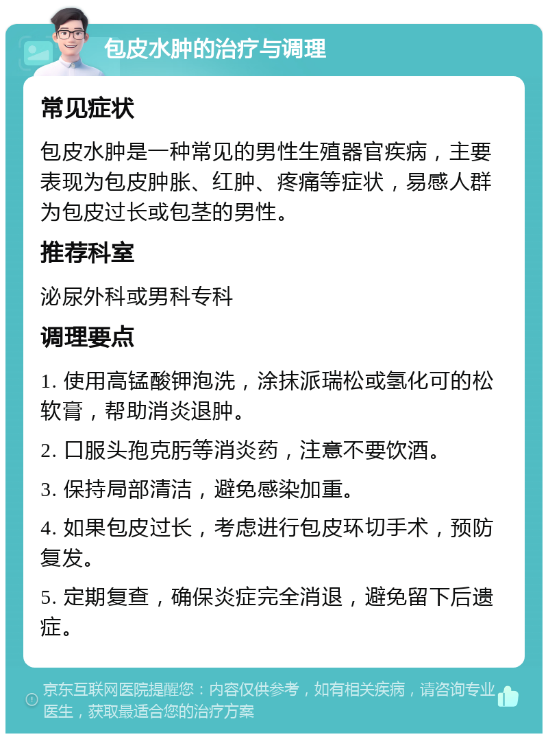 包皮水肿的治疗与调理 常见症状 包皮水肿是一种常见的男性生殖器官疾病，主要表现为包皮肿胀、红肿、疼痛等症状，易感人群为包皮过长或包茎的男性。 推荐科室 泌尿外科或男科专科 调理要点 1. 使用高锰酸钾泡洗，涂抹派瑞松或氢化可的松软膏，帮助消炎退肿。 2. 口服头孢克肟等消炎药，注意不要饮酒。 3. 保持局部清洁，避免感染加重。 4. 如果包皮过长，考虑进行包皮环切手术，预防复发。 5. 定期复查，确保炎症完全消退，避免留下后遗症。