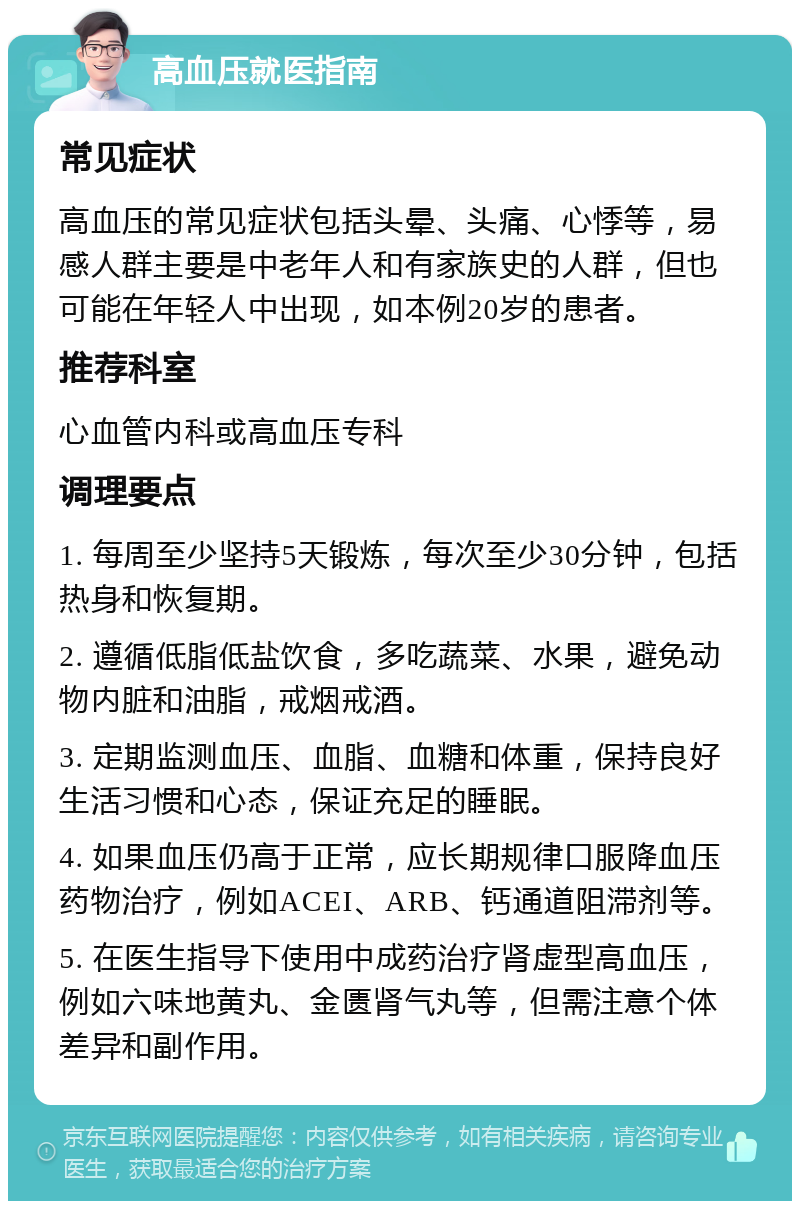 高血压就医指南 常见症状 高血压的常见症状包括头晕、头痛、心悸等，易感人群主要是中老年人和有家族史的人群，但也可能在年轻人中出现，如本例20岁的患者。 推荐科室 心血管内科或高血压专科 调理要点 1. 每周至少坚持5天锻炼，每次至少30分钟，包括热身和恢复期。 2. 遵循低脂低盐饮食，多吃蔬菜、水果，避免动物内脏和油脂，戒烟戒酒。 3. 定期监测血压、血脂、血糖和体重，保持良好生活习惯和心态，保证充足的睡眠。 4. 如果血压仍高于正常，应长期规律口服降血压药物治疗，例如ACEI、ARB、钙通道阻滞剂等。 5. 在医生指导下使用中成药治疗肾虚型高血压，例如六味地黄丸、金匮肾气丸等，但需注意个体差异和副作用。