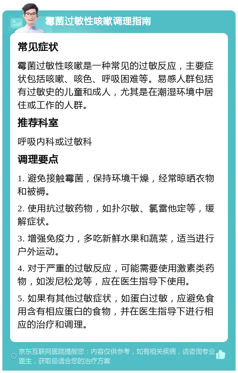 霉菌过敏性咳嗽调理指南 常见症状 霉菌过敏性咳嗽是一种常见的过敏反应，主要症状包括咳嗽、咳色、呼吸困难等。易感人群包括有过敏史的儿童和成人，尤其是在潮湿环境中居住或工作的人群。 推荐科室 呼吸内科或过敏科 调理要点 1. 避免接触霉菌，保持环境干燥，经常晾晒衣物和被褥。 2. 使用抗过敏药物，如扑尔敏、氯雷他定等，缓解症状。 3. 增强免疫力，多吃新鲜水果和蔬菜，适当进行户外运动。 4. 对于严重的过敏反应，可能需要使用激素类药物，如泼尼松龙等，应在医生指导下使用。 5. 如果有其他过敏症状，如蛋白过敏，应避免食用含有相应蛋白的食物，并在医生指导下进行相应的治疗和调理。