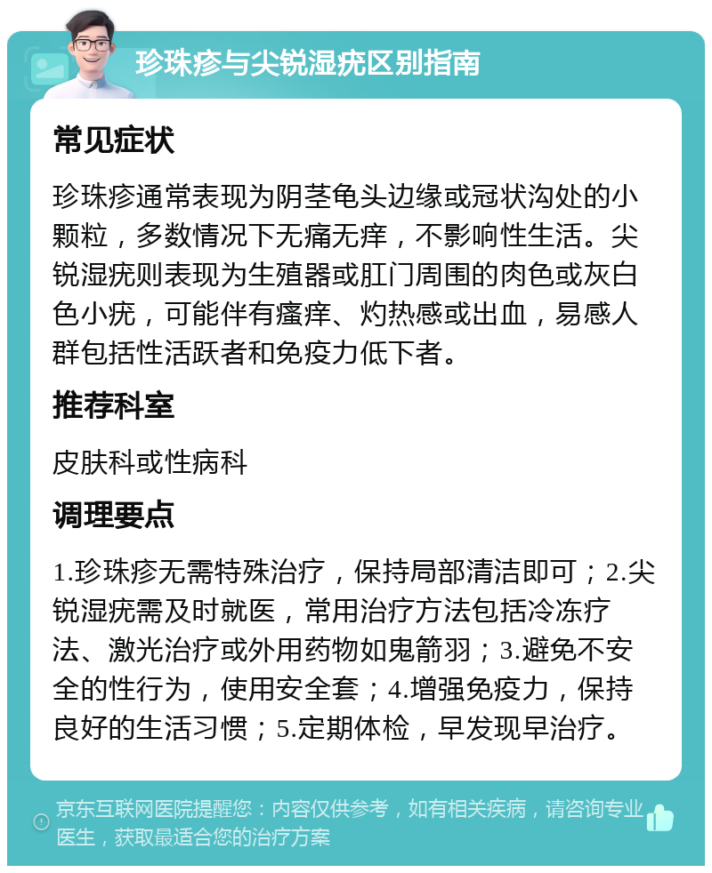 珍珠疹与尖锐湿疣区别指南 常见症状 珍珠疹通常表现为阴茎龟头边缘或冠状沟处的小颗粒，多数情况下无痛无痒，不影响性生活。尖锐湿疣则表现为生殖器或肛门周围的肉色或灰白色小疣，可能伴有瘙痒、灼热感或出血，易感人群包括性活跃者和免疫力低下者。 推荐科室 皮肤科或性病科 调理要点 1.珍珠疹无需特殊治疗，保持局部清洁即可；2.尖锐湿疣需及时就医，常用治疗方法包括冷冻疗法、激光治疗或外用药物如鬼箭羽；3.避免不安全的性行为，使用安全套；4.增强免疫力，保持良好的生活习惯；5.定期体检，早发现早治疗。