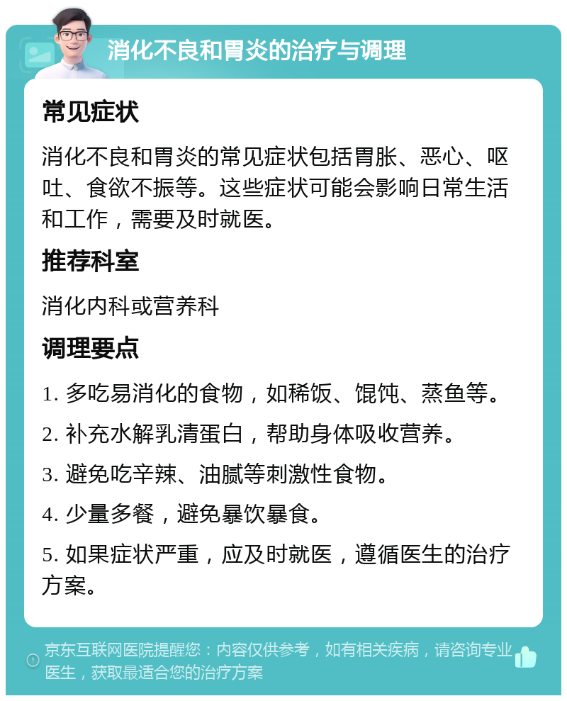 消化不良和胃炎的治疗与调理 常见症状 消化不良和胃炎的常见症状包括胃胀、恶心、呕吐、食欲不振等。这些症状可能会影响日常生活和工作，需要及时就医。 推荐科室 消化内科或营养科 调理要点 1. 多吃易消化的食物，如稀饭、馄饨、蒸鱼等。 2. 补充水解乳清蛋白，帮助身体吸收营养。 3. 避免吃辛辣、油腻等刺激性食物。 4. 少量多餐，避免暴饮暴食。 5. 如果症状严重，应及时就医，遵循医生的治疗方案。