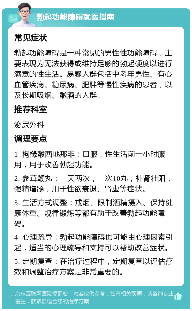 勃起功能障碍就医指南 常见症状 勃起功能障碍是一种常见的男性性功能障碍，主要表现为无法获得或维持足够的勃起硬度以进行满意的性生活。易感人群包括中老年男性、有心血管疾病、糖尿病、肥胖等慢性疾病的患者，以及长期吸烟、酗酒的人群。 推荐科室 泌尿外科 调理要点 1. 枸橼酸西地那非：口服，性生活前一小时服用，用于改善勃起功能。 2. 参茸鞭丸：一天两次，一次10丸，补肾壮阳，强精增髓，用于性欲衰退、肾虚等症状。 3. 生活方式调整：戒烟、限制酒精摄入、保持健康体重、规律锻炼等都有助于改善勃起功能障碍。 4. 心理疏导：勃起功能障碍也可能由心理因素引起，适当的心理疏导和支持可以帮助改善症状。 5. 定期复查：在治疗过程中，定期复查以评估疗效和调整治疗方案是非常重要的。