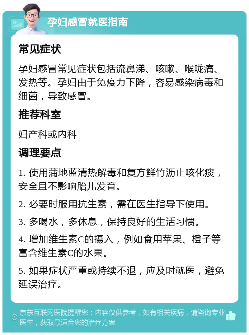 孕妇感冒就医指南 常见症状 孕妇感冒常见症状包括流鼻涕、咳嗽、喉咙痛、发热等。孕妇由于免疫力下降，容易感染病毒和细菌，导致感冒。 推荐科室 妇产科或内科 调理要点 1. 使用蒲地蓝清热解毒和复方鲜竹沥止咳化痰，安全且不影响胎儿发育。 2. 必要时服用抗生素，需在医生指导下使用。 3. 多喝水，多休息，保持良好的生活习惯。 4. 增加维生素C的摄入，例如食用苹果、橙子等富含维生素C的水果。 5. 如果症状严重或持续不退，应及时就医，避免延误治疗。