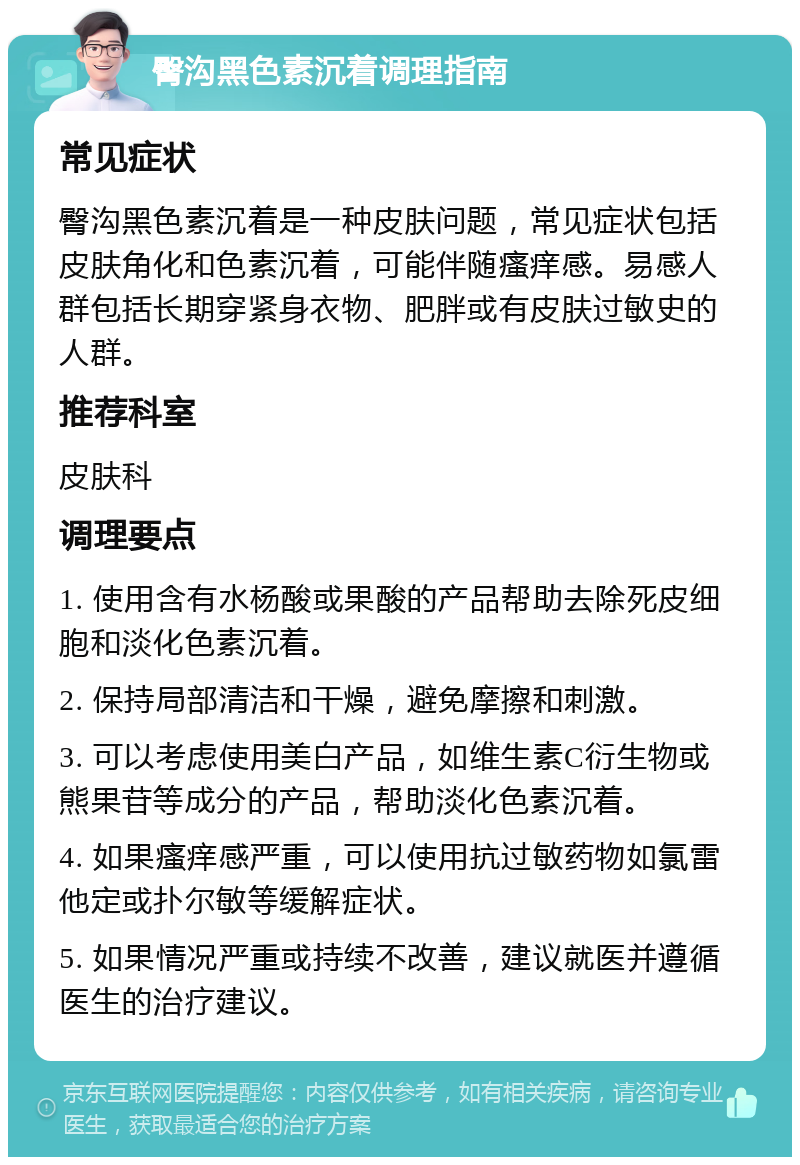 臀沟黑色素沉着调理指南 常见症状 臀沟黑色素沉着是一种皮肤问题，常见症状包括皮肤角化和色素沉着，可能伴随瘙痒感。易感人群包括长期穿紧身衣物、肥胖或有皮肤过敏史的人群。 推荐科室 皮肤科 调理要点 1. 使用含有水杨酸或果酸的产品帮助去除死皮细胞和淡化色素沉着。 2. 保持局部清洁和干燥，避免摩擦和刺激。 3. 可以考虑使用美白产品，如维生素C衍生物或熊果苷等成分的产品，帮助淡化色素沉着。 4. 如果瘙痒感严重，可以使用抗过敏药物如氯雷他定或扑尔敏等缓解症状。 5. 如果情况严重或持续不改善，建议就医并遵循医生的治疗建议。