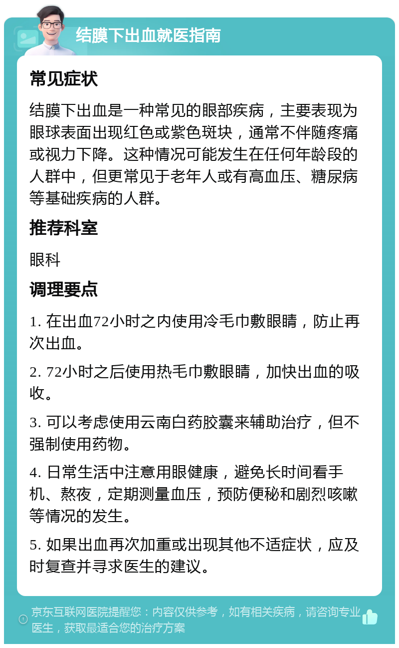 结膜下出血就医指南 常见症状 结膜下出血是一种常见的眼部疾病，主要表现为眼球表面出现红色或紫色斑块，通常不伴随疼痛或视力下降。这种情况可能发生在任何年龄段的人群中，但更常见于老年人或有高血压、糖尿病等基础疾病的人群。 推荐科室 眼科 调理要点 1. 在出血72小时之内使用冷毛巾敷眼睛，防止再次出血。 2. 72小时之后使用热毛巾敷眼睛，加快出血的吸收。 3. 可以考虑使用云南白药胶囊来辅助治疗，但不强制使用药物。 4. 日常生活中注意用眼健康，避免长时间看手机、熬夜，定期测量血压，预防便秘和剧烈咳嗽等情况的发生。 5. 如果出血再次加重或出现其他不适症状，应及时复查并寻求医生的建议。