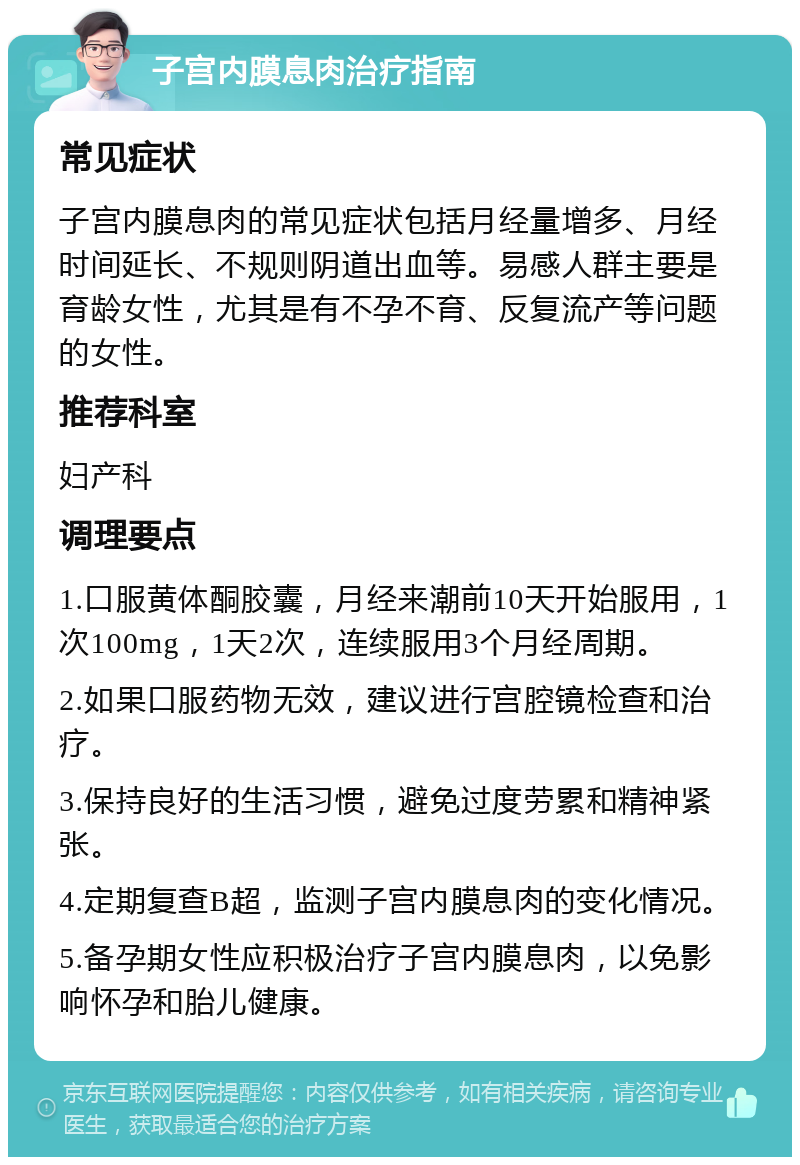 子宫内膜息肉治疗指南 常见症状 子宫内膜息肉的常见症状包括月经量增多、月经时间延长、不规则阴道出血等。易感人群主要是育龄女性，尤其是有不孕不育、反复流产等问题的女性。 推荐科室 妇产科 调理要点 1.口服黄体酮胶囊，月经来潮前10天开始服用，1次100mg，1天2次，连续服用3个月经周期。 2.如果口服药物无效，建议进行宫腔镜检查和治疗。 3.保持良好的生活习惯，避免过度劳累和精神紧张。 4.定期复查B超，监测子宫内膜息肉的变化情况。 5.备孕期女性应积极治疗子宫内膜息肉，以免影响怀孕和胎儿健康。